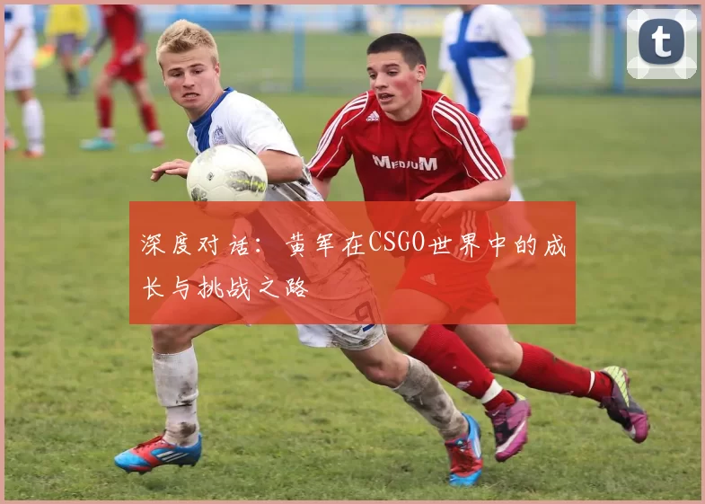 深度对话:黄军在CSGO世界中的成长与挑战之路