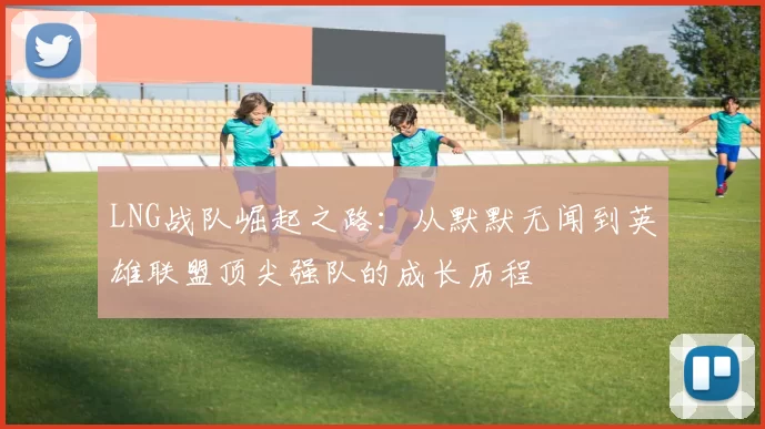 LNG战队崛起之路：从默默无闻到英雄联盟顶尖强队的成长历程
