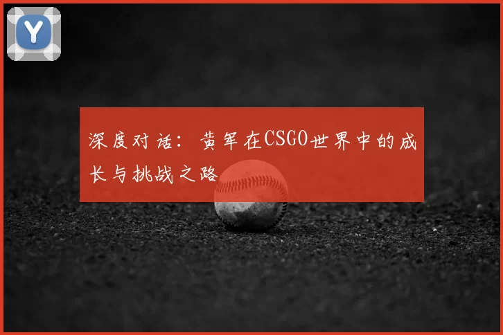 深度对话:黄军在CSGO世界中的成长与挑战之路
