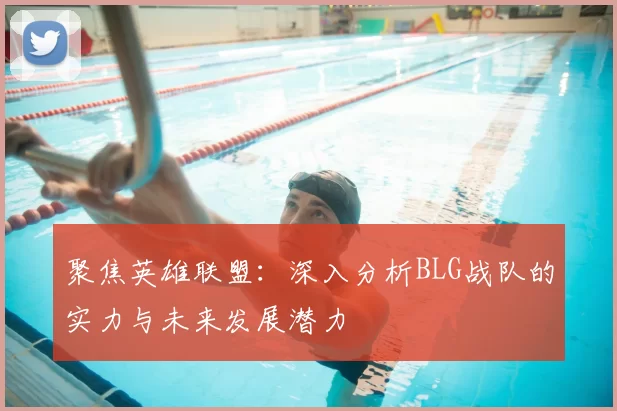 聚焦英雄联盟：深入分析BLG战队的实力与未来发展潜力