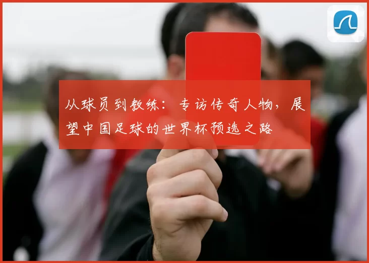 从球员到教练：专访传奇人物，展望中国足球的世界杯预选之路