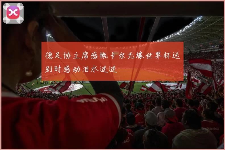 德足协主席感慨卡尔无缘世界杯送别时感动泪水涟涟