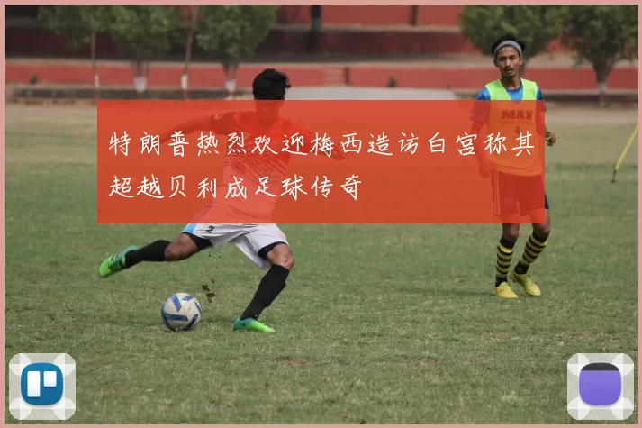 特朗普热烈欢迎梅西造访白宫称其超越贝利成足球传奇