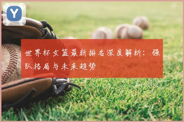 世界杯女篮最新排名深度解析:强队格局与未来趋势