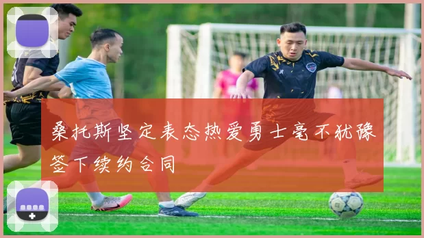 桑托斯坚定表态热爱勇士毫不犹豫签下续约合同