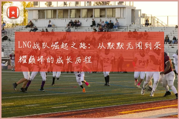 LNG战队崛起之路：从默默无闻到荣耀巅峰的成长历程