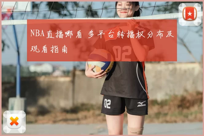 NBA直播哪看 多平台转播权分布及观看指南