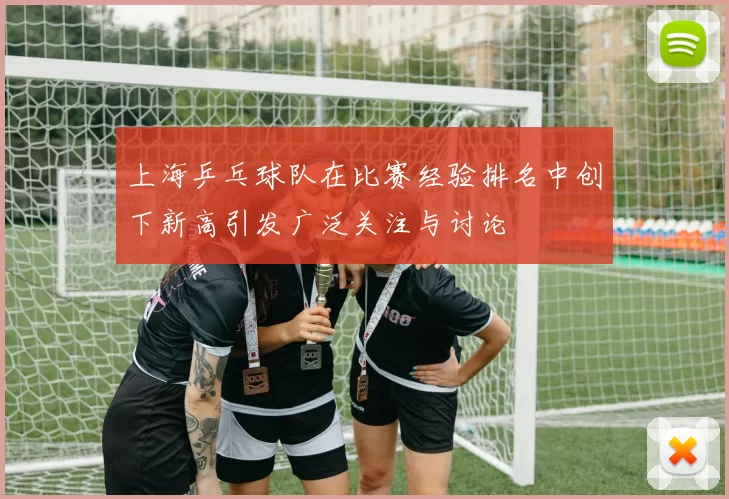 上海乒乓球队在比赛经验排名中创下新高引发广泛关注与讨论