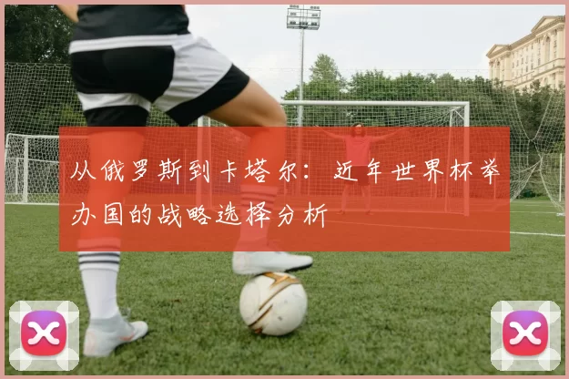 从俄罗斯到卡塔尔：近年世界杯举办国的战略选择分析