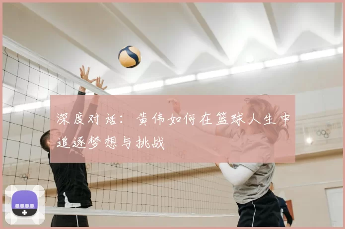 深度对话:黄伟如何在篮球人生中追逐梦想与挑战