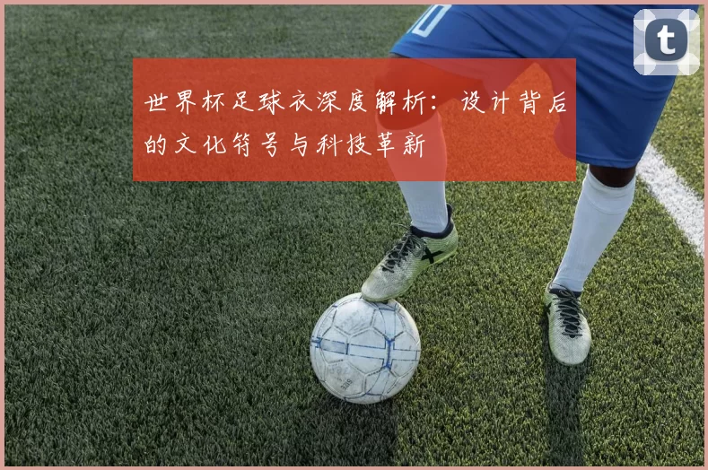 世界杯足球衣深度解析：设计背后的文化符号与科技革新