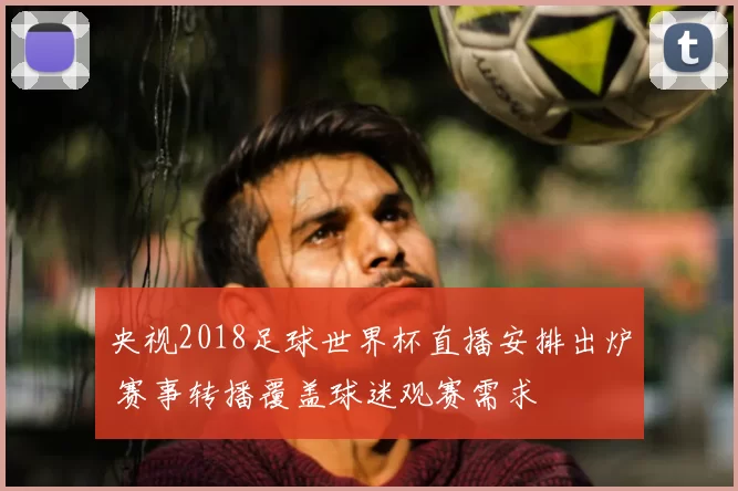 央视2018足球世界杯直播安排出炉 赛事转播覆盖球迷观赛需求