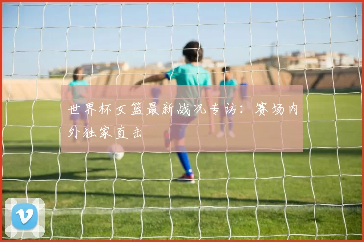世界杯女篮最新战况专访:赛场内外独家直击