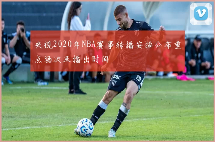 央视2020年NBA赛事转播安排公布重点场次及播出时间