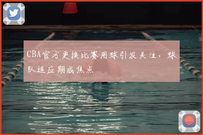 CBA官方更换比赛用球引发关注，球队适应期成焦点