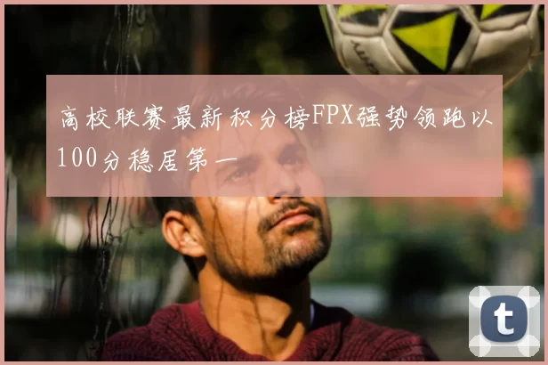 高校联赛最新积分榜FPX强势领跑以100分稳居第一