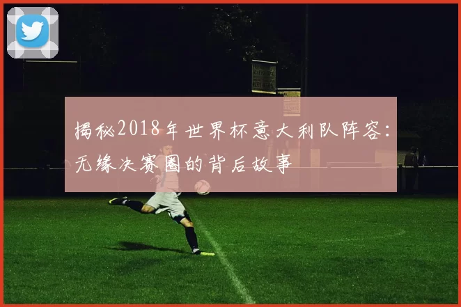 揭秘2018年世界杯意大利队阵容:无缘决赛圈的背后故事