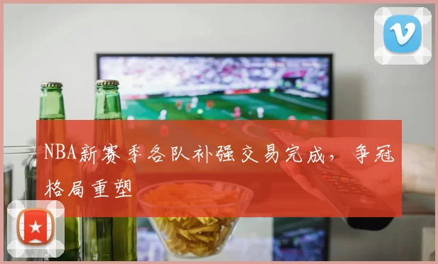 NBA新赛季各队补强交易完成,争冠格局重塑