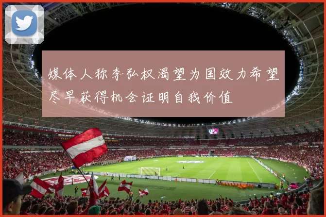 媒体人称李弘权渴望为国效力希望尽早获得机会证明自我价值