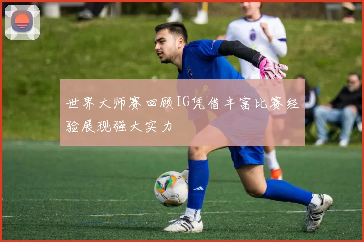 世界大师赛回顾IG凭借丰富比赛经验展现强大实力