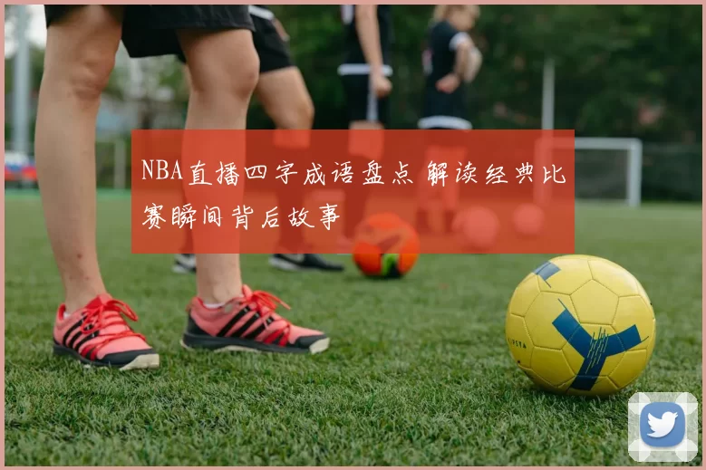 NBA直播四字成语盘点 解读经典比赛瞬间背后故事