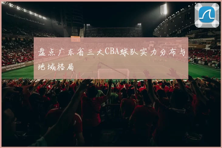盘点广东省三大CBA球队实力分布与地域格局