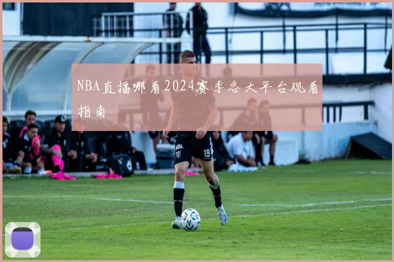 NBA直播哪看2024赛季各大平台观看指南
