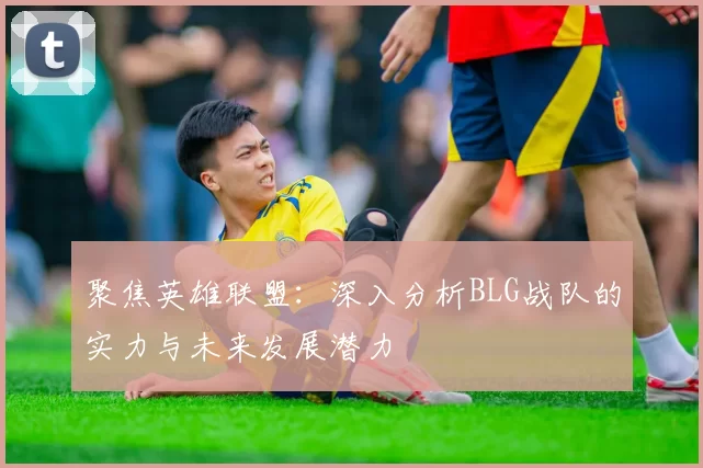 聚焦英雄联盟：深入分析BLG战队的实力与未来发展潜力