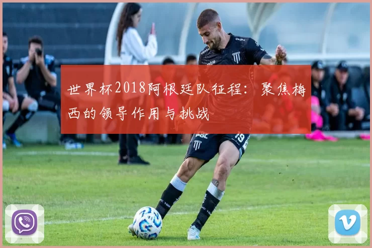 世界杯2018阿根廷队征程:聚焦梅西的领导作用与挑战