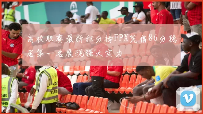 高校联赛最新积分榜FPX凭借86分稳居第一名展现强大实力