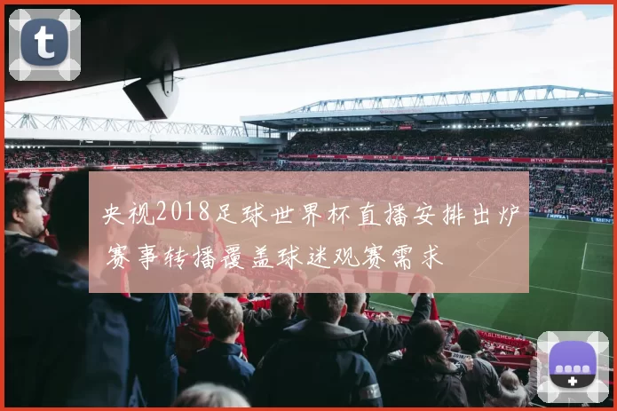 央视2018足球世界杯直播安排出炉 赛事转播覆盖球迷观赛需求