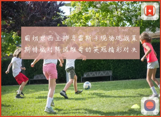 前切尔西主帅马雷斯卡现场观战莱斯特城对阵诺维奇的英冠精彩对决