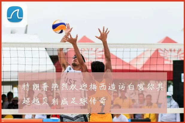 特朗普热烈欢迎梅西造访白宫称其超越贝利成足球传奇
