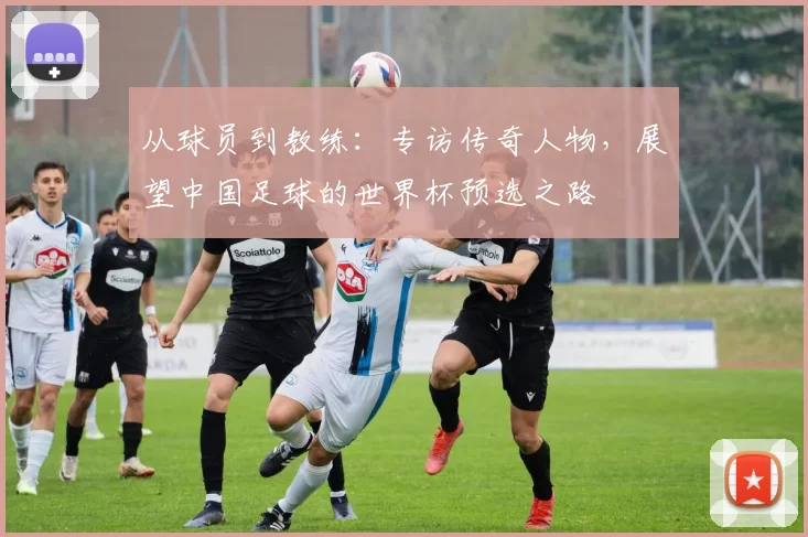 从球员到教练：专访传奇人物，展望中国足球的世界杯预选之路