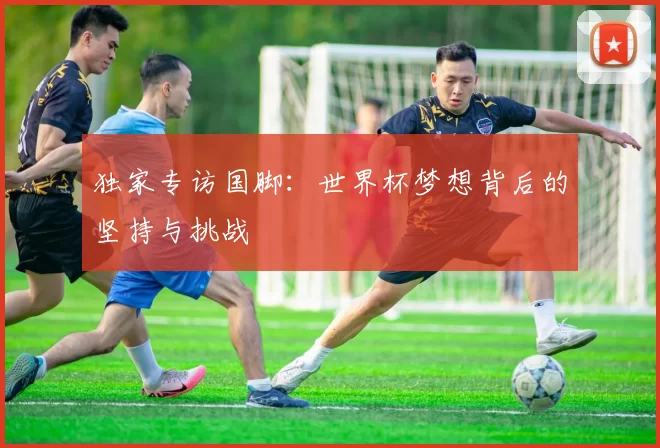 独家专访国脚:世界杯梦想背后的坚持与挑战