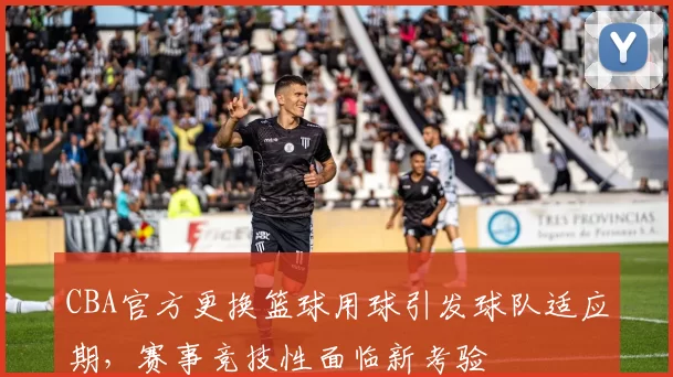 CBA官方更换篮球用球引发球队适应期，赛事竞技性面临新考验