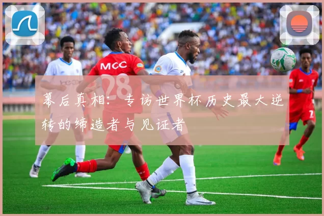 幕后真相：专访世界杯历史最大逆转的缔造者与见证者