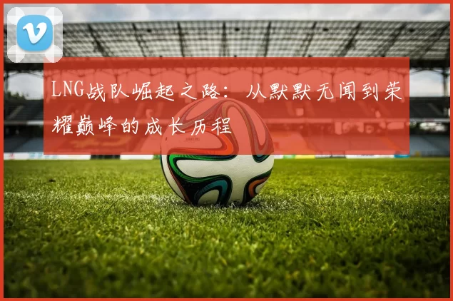 LNG战队崛起之路：从默默无闻到荣耀巅峰的成长历程