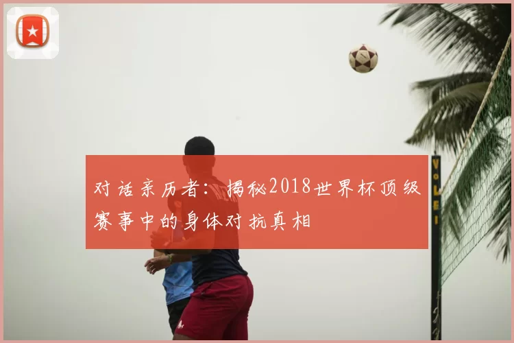 对话亲历者:揭秘2018世界杯顶级赛事中的身体对抗真相