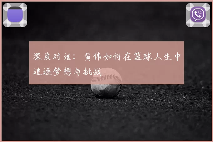 深度对话:黄伟如何在篮球人生中追逐梦想与挑战