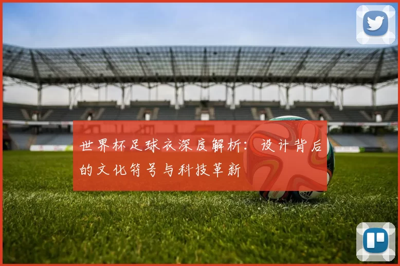 世界杯足球衣深度解析：设计背后的文化符号与科技革新