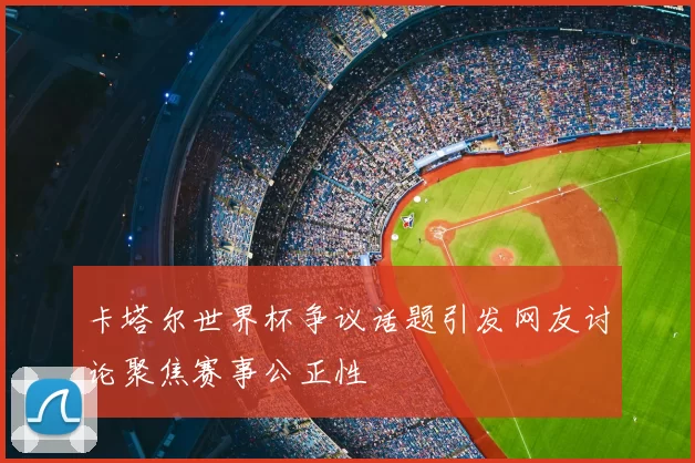 卡塔尔世界杯争议话题引发网友讨论聚焦赛事公正性