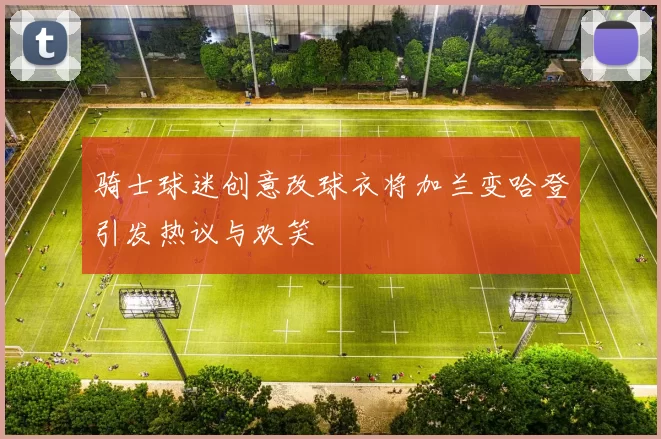 骑士球迷创意改球衣将加兰变哈登引发热议与欢笑