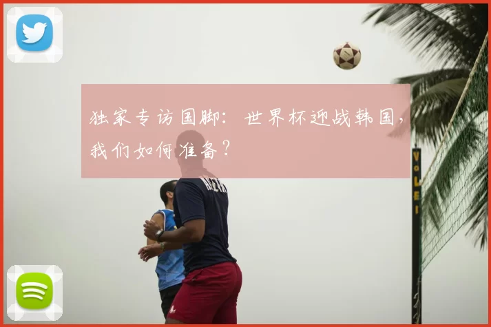 独家专访国脚:世界杯迎战韩国,我们如何准备?