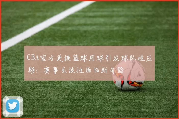 CBA官方更换篮球用球引发球队适应期，赛事竞技性面临新考验